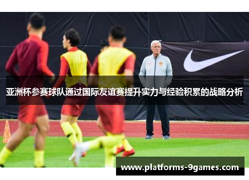 亚洲杯参赛球队通过国际友谊赛提升实力与经验积累的战略分析