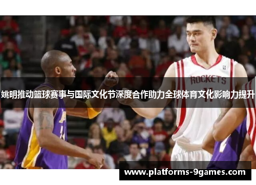 姚明推动篮球赛事与国际文化节深度合作助力全球体育文化影响力提升