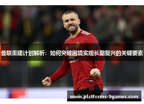 曼联重建计划解析：如何突破困境实现长期复兴的关键要素