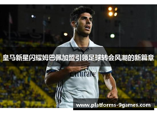 皇马新星闪耀姆巴佩加盟引领足球转会风潮的新篇章