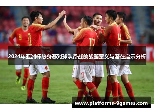2024年亚洲杯热身赛对球队备战的战略意义与潜在启示分析