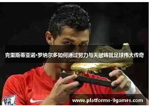 克里斯蒂亚诺·罗纳尔多如何通过努力与天赋铸就足球伟大传奇