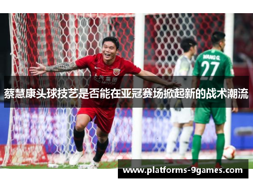 蔡慧康头球技艺是否能在亚冠赛场掀起新的战术潮流
