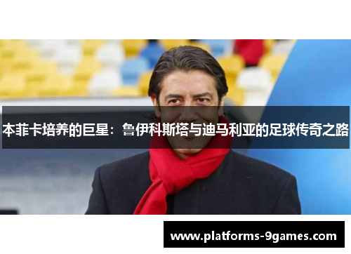 本菲卡培养的巨星：鲁伊科斯塔与迪马利亚的足球传奇之路