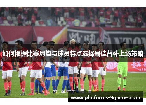 如何根据比赛局势与球员特点选择最佳替补上场策略