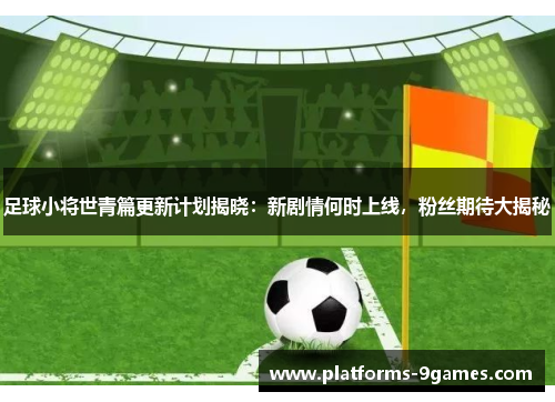 足球小将世青篇更新计划揭晓：新剧情何时上线，粉丝期待大揭秘