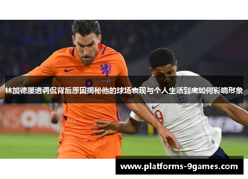 林加德屡遭调侃背后原因揭秘他的球场表现与个人生活到底如何影响形象