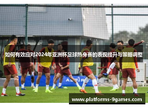 如何有效应对2024年亚洲杯足球热身赛的表现提升与策略调整