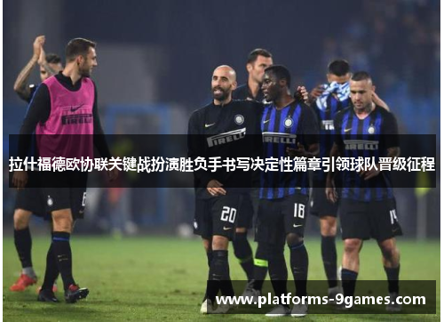 拉什福德欧协联关键战扮演胜负手书写决定性篇章引领球队晋级征程