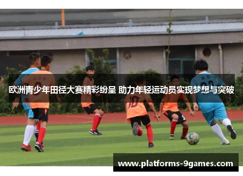 欧洲青少年田径大赛精彩纷呈 助力年轻运动员实现梦想与突破