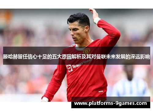 滕哈赫留任信心十足的五大原因解析及其对曼联未来发展的深远影响